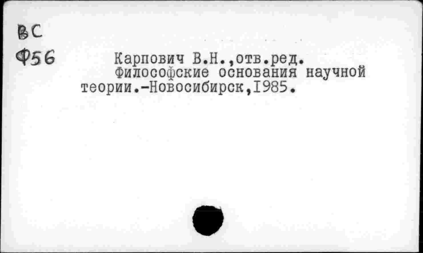 ﻿ЬС
<$56 Карпович B.H.,отв.ред.
Философские основания научной теории.-Новосибирск,1985.